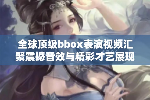 全球顶级bbox表演视频汇聚震撼音效与精彩才艺展现