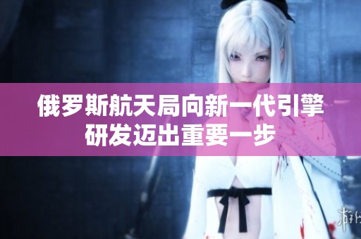 俄罗斯航天局向新一代引擎研发迈出重要一步