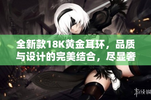 全新款18K黄金耳环，品质与设计的完美结合，尽显奢华魅力