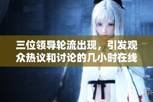 三位领导轮流出现，引发观众热议和讨论的几小时在线观看活动