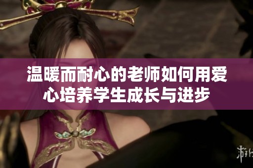 温暖而耐心的老师如何用爱心培养学生成长与进步