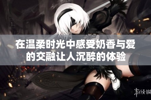 在温柔时光中感受奶香与爱的交融让人沉醉的体验