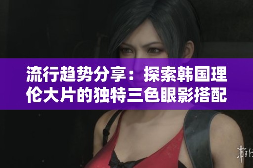 流行趋势分享：探索韩国理伦大片的独特三色眼影搭配技巧
