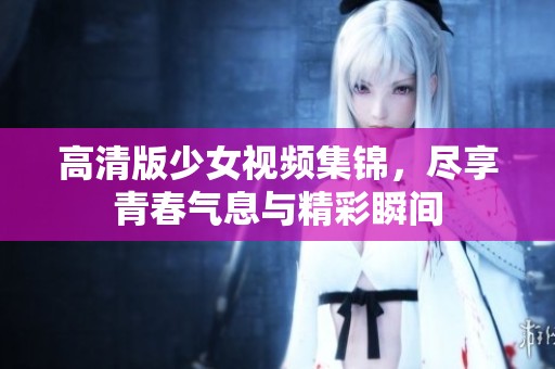 高清版少女视频集锦，尽享青春气息与精彩瞬间