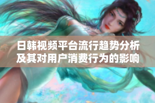 日韩视频平台流行趋势分析及其对用户消费行为的影响