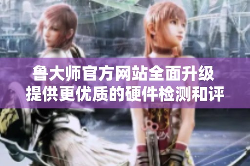 鲁大师官方网站全面升级 提供更优质的硬件检测和评测服务