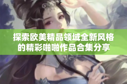 探索欧美精品领域全新风格的精彩啪啪作品合集分享