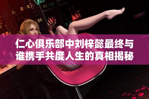 仁心俱乐部中刘梓懿最终与谁携手共度人生的真相揭秘