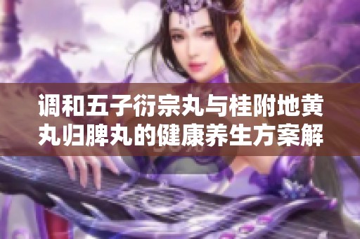调和五子衍宗丸与桂附地黄丸归脾丸的健康养生方案解析