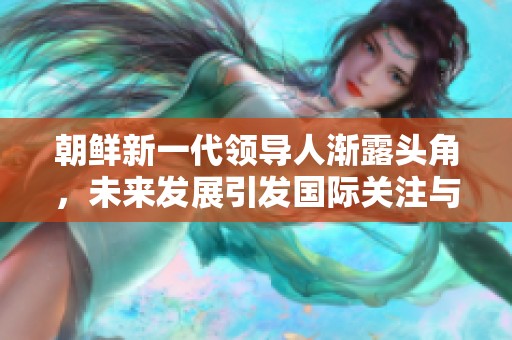 朝鲜新一代领导人渐露头角，未来发展引发国际关注与期待