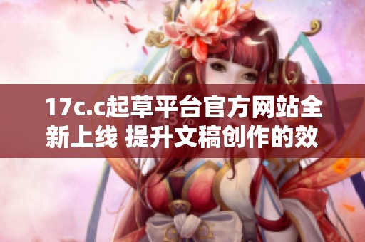 17c.c起草平台官方网站全新上线 提升文稿创作的效率和质量