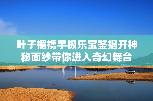 叶子楣携手极乐宝鉴揭开神秘面纱带你进入奇幻舞台