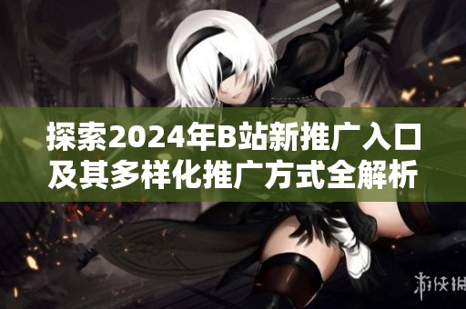 探索2024年B站新推广入口及其多样化推广方式全解析