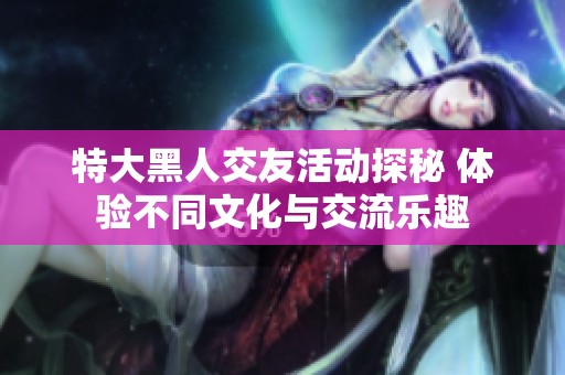 特大黑人交友活动探秘 体验不同文化与交流乐趣