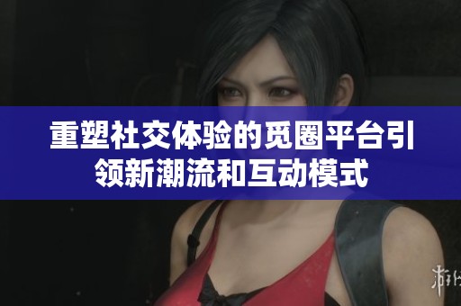 重塑社交体验的觅圈平台引领新潮流和互动模式