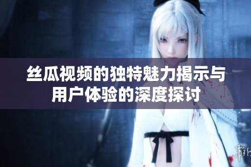 丝瓜视频的独特魅力揭示与用户体验的深度探讨