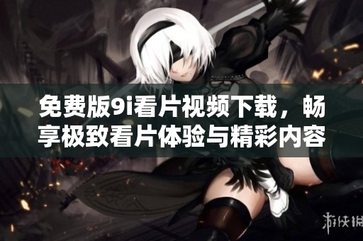 免费版9i看片视频下载，畅享极致看片体验与精彩内容