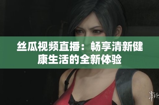 丝瓜视频直播：畅享清新健康生活的全新体验