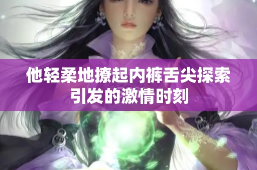 他轻柔地撩起内裤舌尖探索引发的激情时刻