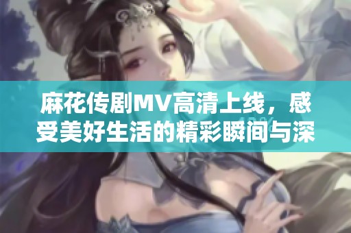 麻花传剧MV高清上线，感受美好生活的精彩瞬间与深刻情感