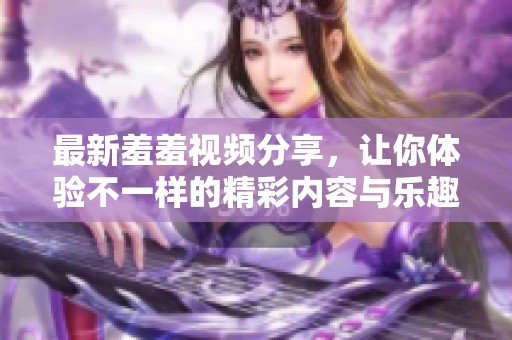 最新羞羞视频分享，让你体验不一样的精彩内容与乐趣