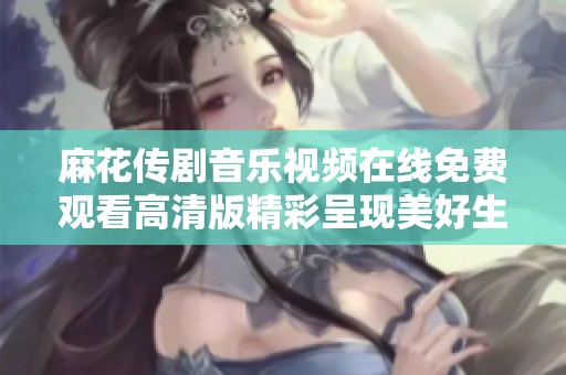 麻花传剧音乐视频在线免费观看高清版精彩呈现美好生活故事