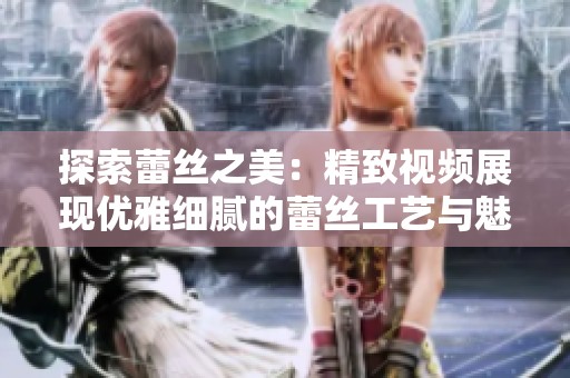 探索蕾丝之美：精致视频展现优雅细腻的蕾丝工艺与魅力