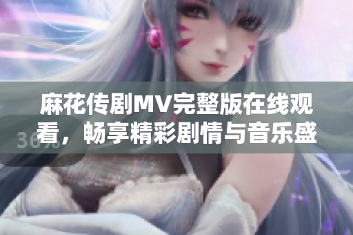 麻花传剧MV完整版在线观看，畅享精彩剧情与音乐盛宴