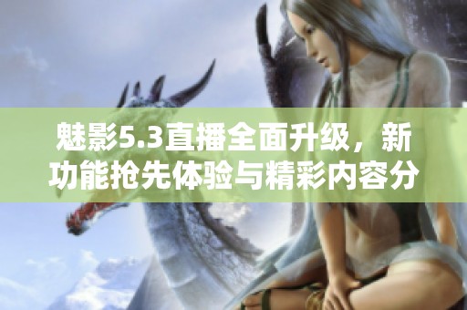 魅影5.3直播全面升级，新功能抢先体验与精彩内容分享