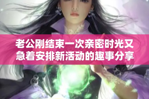 老公刚结束一次亲密时光又急着安排新活动的趣事分享