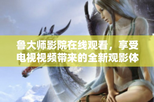 鲁大师影院在线观看，享受电视视频带来的全新观影体验