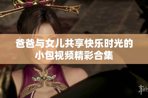 爸爸与女儿共享快乐时光的小包视频精彩合集