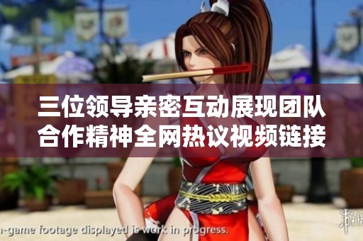 三位领导亲密互动展现团队合作精神全网热议视频链接即时观看