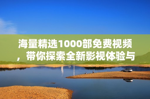 海量精选1000部免费视频，带你探索全新影视体验与刺激享受
