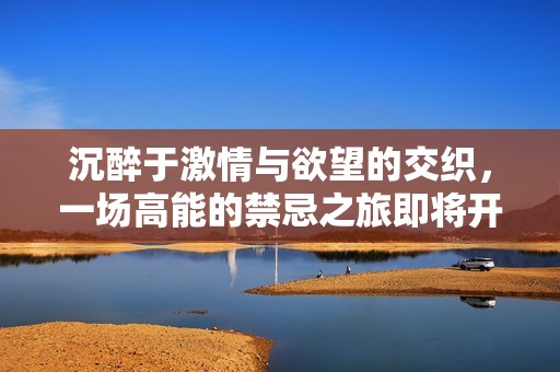 沉醉于激情与欲望的交织，一场高能的禁忌之旅即将开启