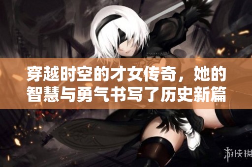 穿越时空的才女传奇，她的智慧与勇气书写了历史新篇