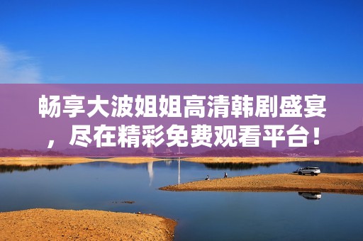 畅享大波姐姐高清韩剧盛宴，尽在精彩免费观看平台！