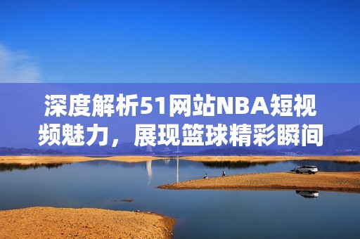 深度解析51网站NBA短视频魅力，展现篮球精彩瞬间与独特视角