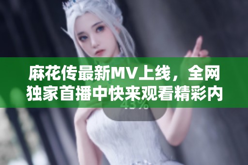 麻花传最新MV上线，全网独家首播中快来观看精彩内容
