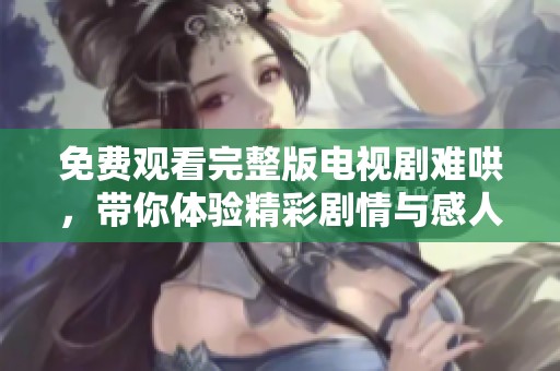 免费观看完整版电视剧难哄，带你体验精彩剧情与感人瞬间