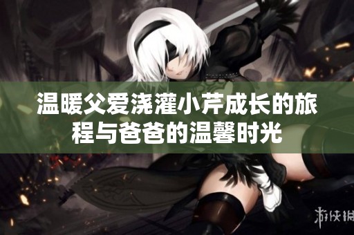 温暖父爱浇灌小芹成长的旅程与爸爸的温馨时光