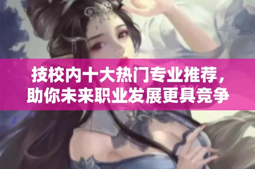 技校内十大热门专业推荐，助你未来职业发展更具竞争力