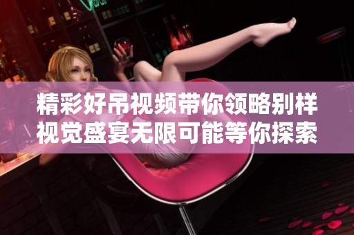 精彩好吊视频带你领略别样视觉盛宴无限可能等你探索