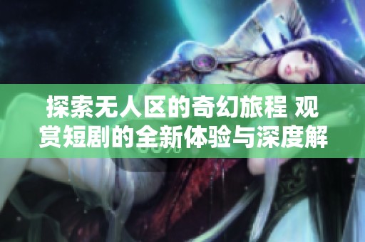 探索无人区的奇幻旅程 观赏短剧的全新体验与深度解析