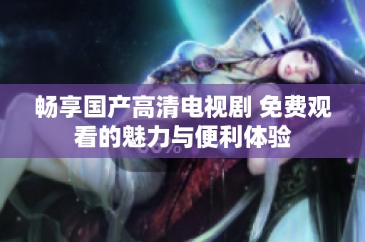 畅享国产高清电视剧 免费观看的魅力与便利体验