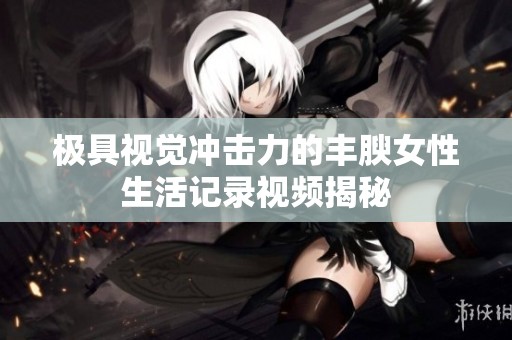 极具视觉冲击力的丰腴女性生活记录视频揭秘
