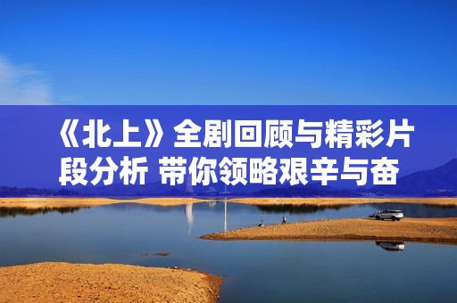 《北上》全剧回顾与精彩片段分析 带你领略艰辛与奋斗的旅程