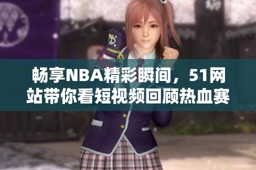 畅享NBA精彩瞬间，51网站带你看短视频回顾热血赛事