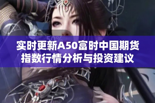 实时更新A50富时中国期货指数行情分析与投资建议
