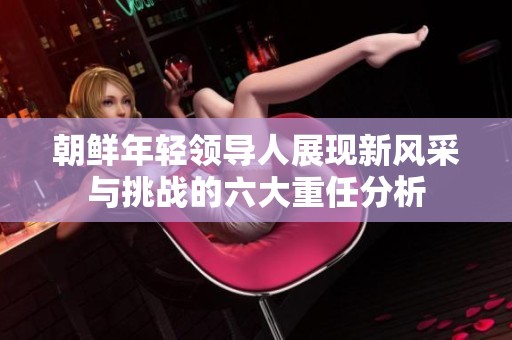 朝鲜年轻领导人展现新风采与挑战的六大重任分析